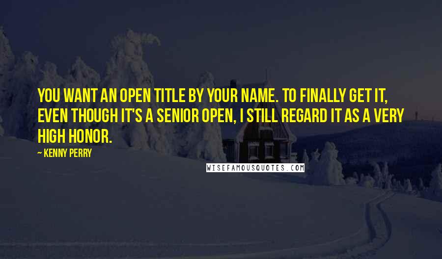 Kenny Perry Quotes: You want an Open title by your name. To finally get it, even though it's a Senior Open, I still regard it as a very high honor.