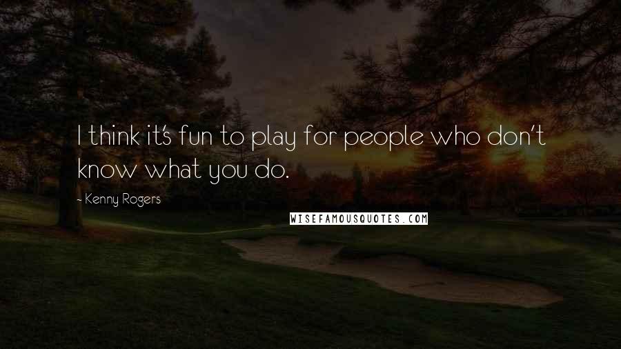 Kenny Rogers Quotes: I think it's fun to play for people who don't know what you do.