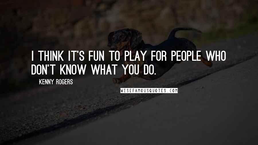 Kenny Rogers Quotes: I think it's fun to play for people who don't know what you do.