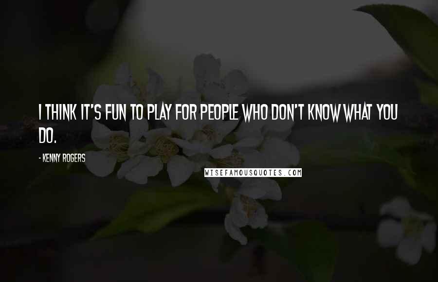 Kenny Rogers Quotes: I think it's fun to play for people who don't know what you do.