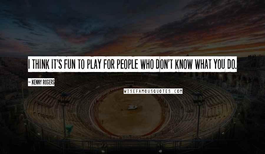 Kenny Rogers Quotes: I think it's fun to play for people who don't know what you do.