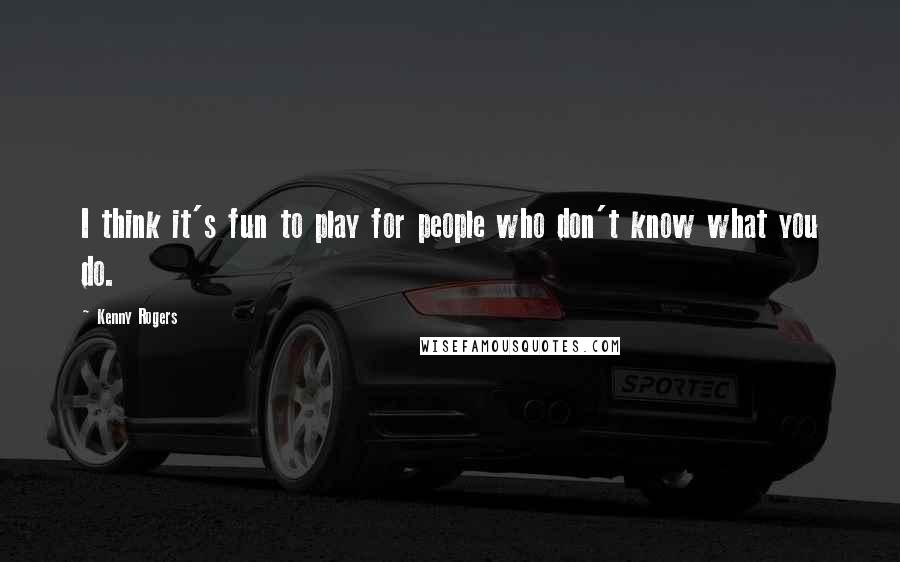 Kenny Rogers Quotes: I think it's fun to play for people who don't know what you do.