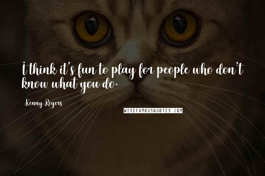 Kenny Rogers Quotes: I think it's fun to play for people who don't know what you do.