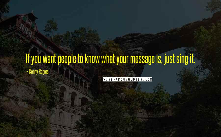 Kenny Rogers Quotes: If you want people to know what your message is, just sing it.