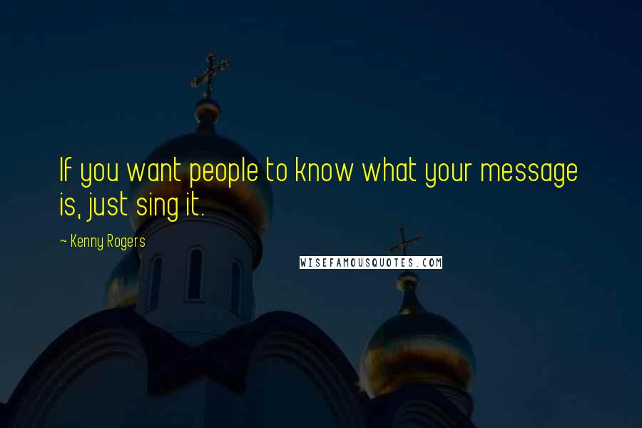 Kenny Rogers Quotes: If you want people to know what your message is, just sing it.