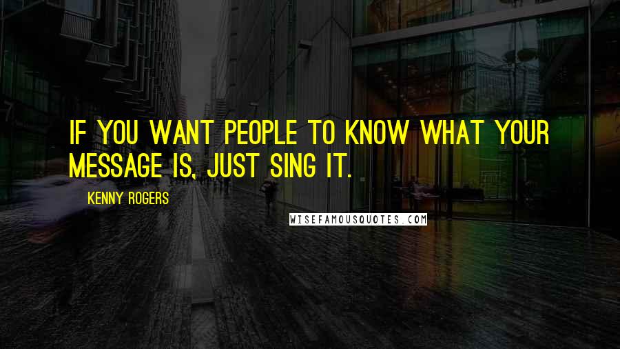 Kenny Rogers Quotes: If you want people to know what your message is, just sing it.