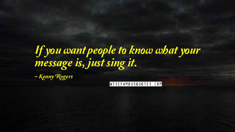 Kenny Rogers Quotes: If you want people to know what your message is, just sing it.