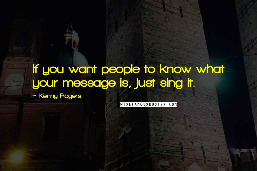 Kenny Rogers Quotes: If you want people to know what your message is, just sing it.