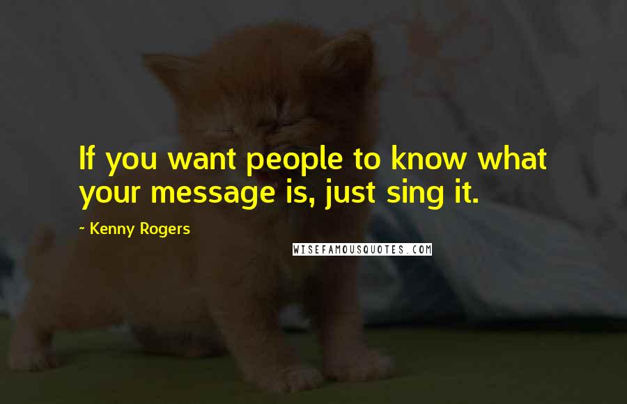 Kenny Rogers Quotes: If you want people to know what your message is, just sing it.