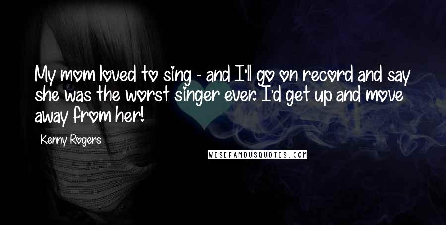 Kenny Rogers Quotes: My mom loved to sing - and I'll go on record and say she was the worst singer ever. I'd get up and move away from her!