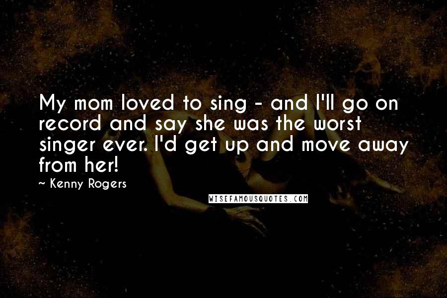 Kenny Rogers Quotes: My mom loved to sing - and I'll go on record and say she was the worst singer ever. I'd get up and move away from her!