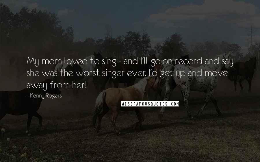 Kenny Rogers Quotes: My mom loved to sing - and I'll go on record and say she was the worst singer ever. I'd get up and move away from her!