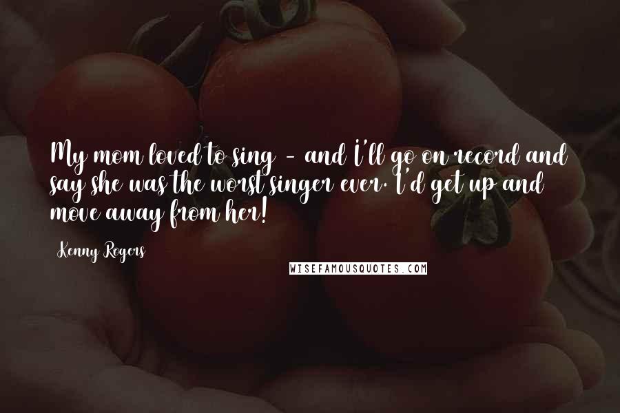 Kenny Rogers Quotes: My mom loved to sing - and I'll go on record and say she was the worst singer ever. I'd get up and move away from her!