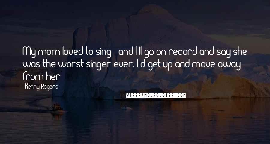 Kenny Rogers Quotes: My mom loved to sing - and I'll go on record and say she was the worst singer ever. I'd get up and move away from her!