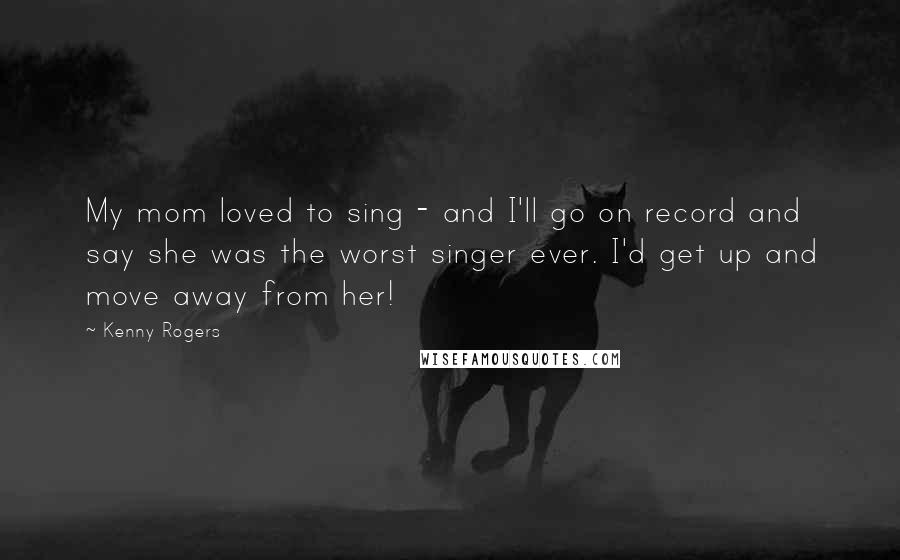 Kenny Rogers Quotes: My mom loved to sing - and I'll go on record and say she was the worst singer ever. I'd get up and move away from her!