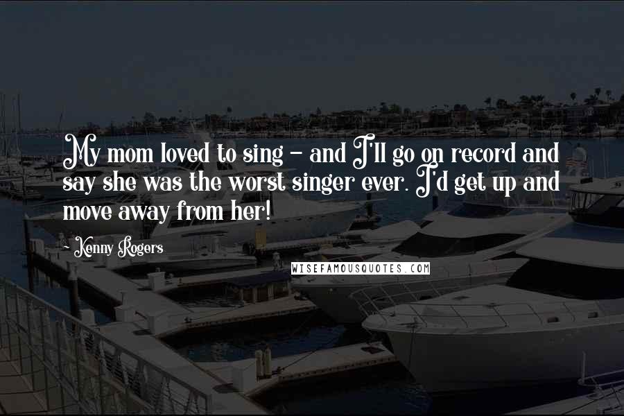 Kenny Rogers Quotes: My mom loved to sing - and I'll go on record and say she was the worst singer ever. I'd get up and move away from her!