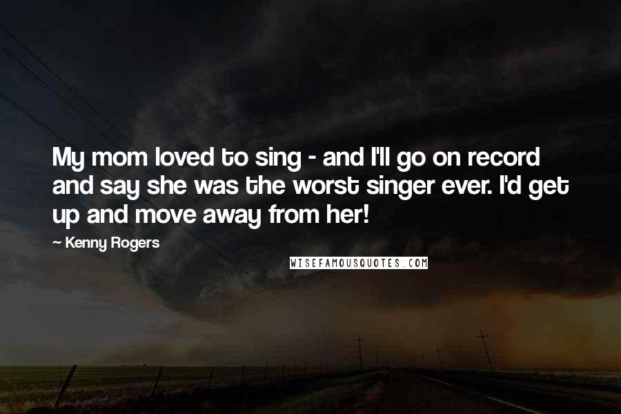 Kenny Rogers Quotes: My mom loved to sing - and I'll go on record and say she was the worst singer ever. I'd get up and move away from her!