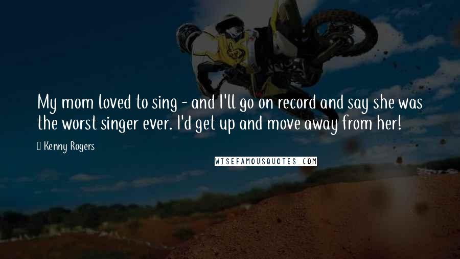 Kenny Rogers Quotes: My mom loved to sing - and I'll go on record and say she was the worst singer ever. I'd get up and move away from her!