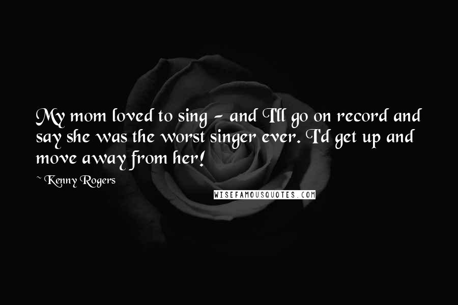 Kenny Rogers Quotes: My mom loved to sing - and I'll go on record and say she was the worst singer ever. I'd get up and move away from her!