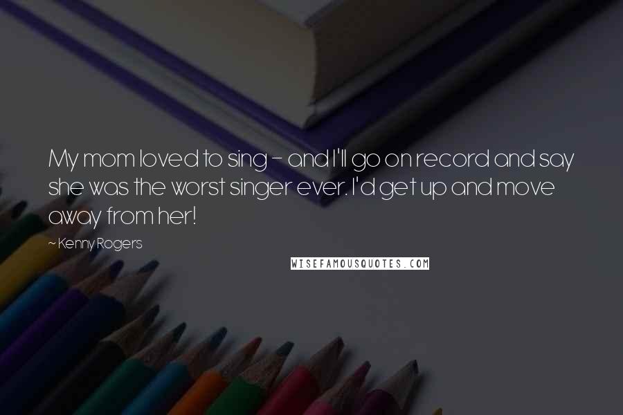 Kenny Rogers Quotes: My mom loved to sing - and I'll go on record and say she was the worst singer ever. I'd get up and move away from her!