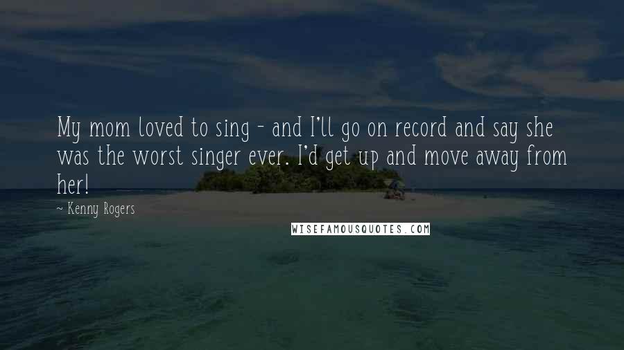 Kenny Rogers Quotes: My mom loved to sing - and I'll go on record and say she was the worst singer ever. I'd get up and move away from her!