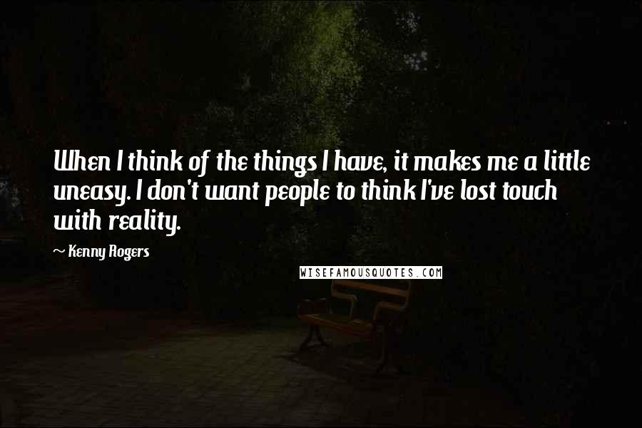 Kenny Rogers Quotes: When I think of the things I have, it makes me a little uneasy. I don't want people to think I've lost touch with reality.