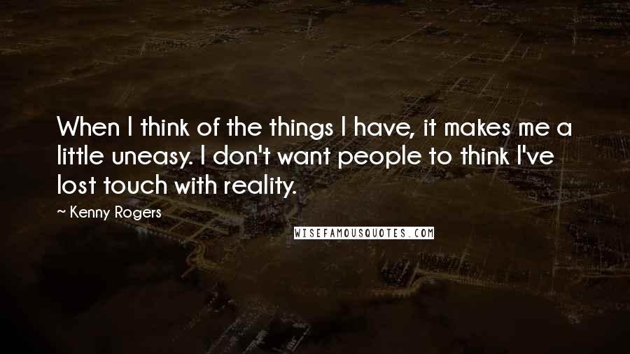 Kenny Rogers Quotes: When I think of the things I have, it makes me a little uneasy. I don't want people to think I've lost touch with reality.