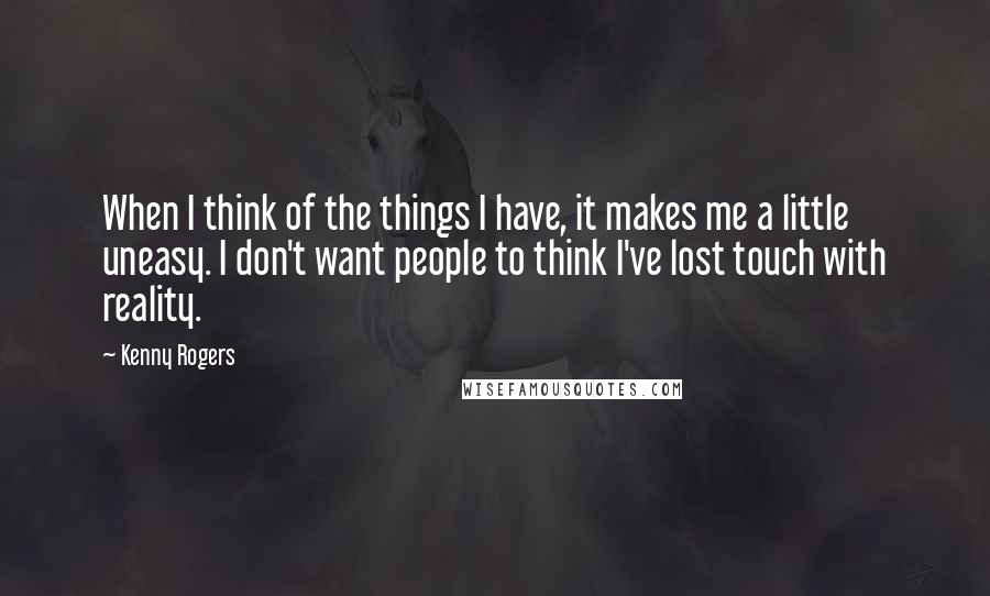 Kenny Rogers Quotes: When I think of the things I have, it makes me a little uneasy. I don't want people to think I've lost touch with reality.