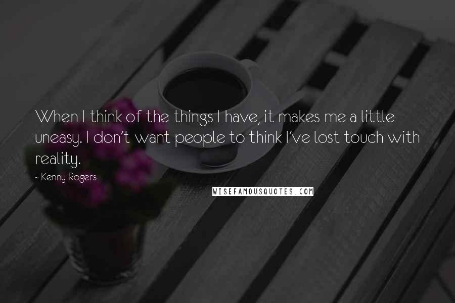 Kenny Rogers Quotes: When I think of the things I have, it makes me a little uneasy. I don't want people to think I've lost touch with reality.