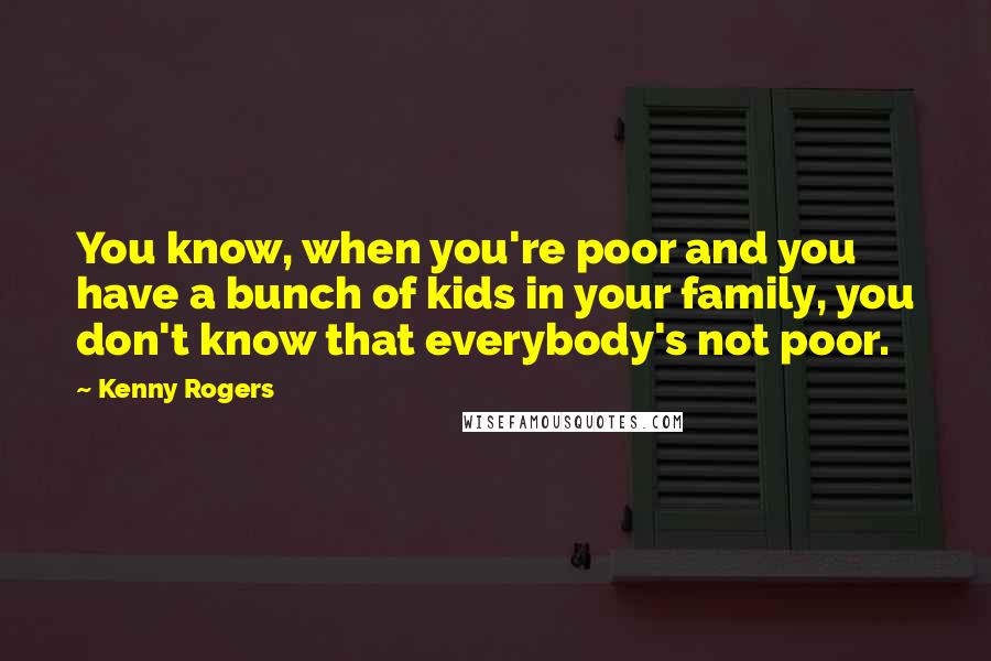 Kenny Rogers Quotes: You know, when you're poor and you have a bunch of kids in your family, you don't know that everybody's not poor.