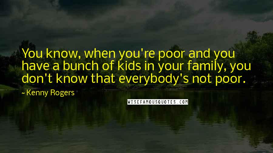 Kenny Rogers Quotes: You know, when you're poor and you have a bunch of kids in your family, you don't know that everybody's not poor.