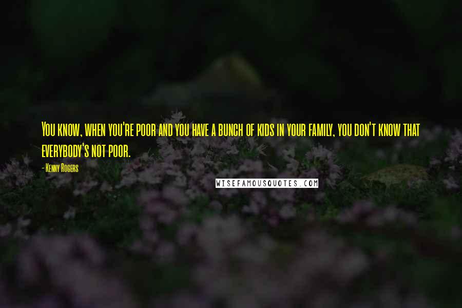 Kenny Rogers Quotes: You know, when you're poor and you have a bunch of kids in your family, you don't know that everybody's not poor.