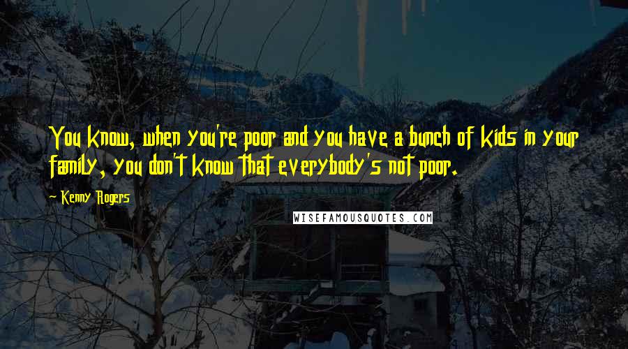 Kenny Rogers Quotes: You know, when you're poor and you have a bunch of kids in your family, you don't know that everybody's not poor.