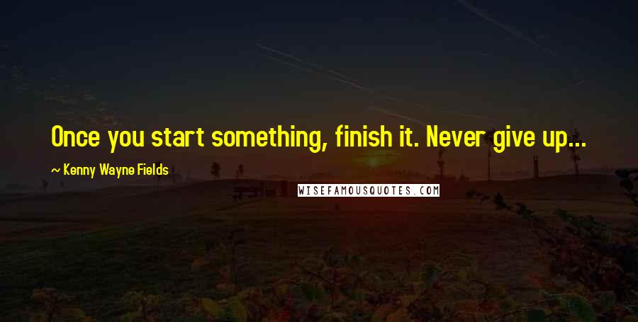 Kenny Wayne Fields Quotes: Once you start something, finish it. Never give up...