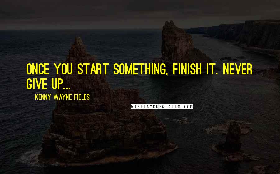 Kenny Wayne Fields Quotes: Once you start something, finish it. Never give up...