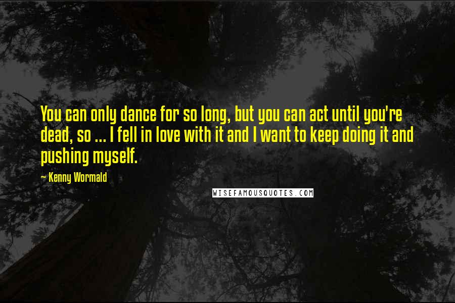 Kenny Wormald Quotes: You can only dance for so long, but you can act until you're dead, so ... I fell in love with it and I want to keep doing it and pushing myself.