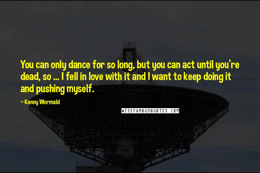 Kenny Wormald Quotes: You can only dance for so long, but you can act until you're dead, so ... I fell in love with it and I want to keep doing it and pushing myself.