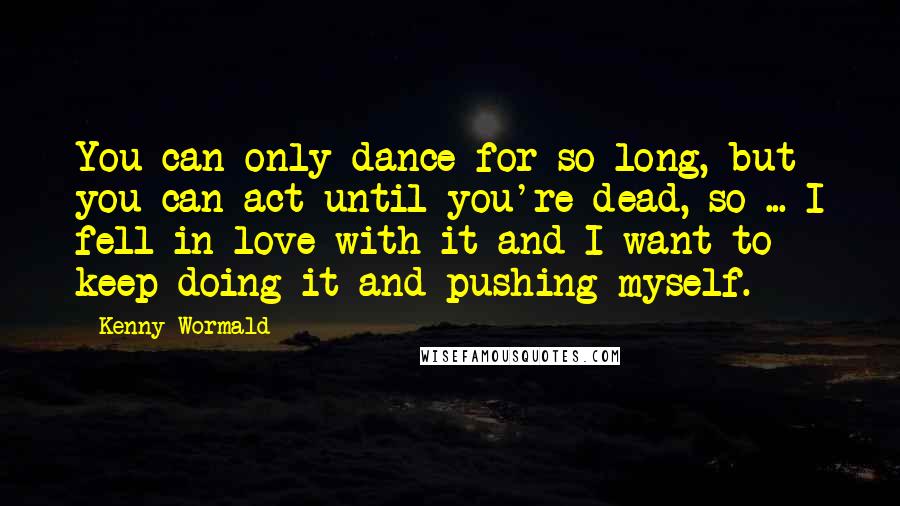 Kenny Wormald Quotes: You can only dance for so long, but you can act until you're dead, so ... I fell in love with it and I want to keep doing it and pushing myself.