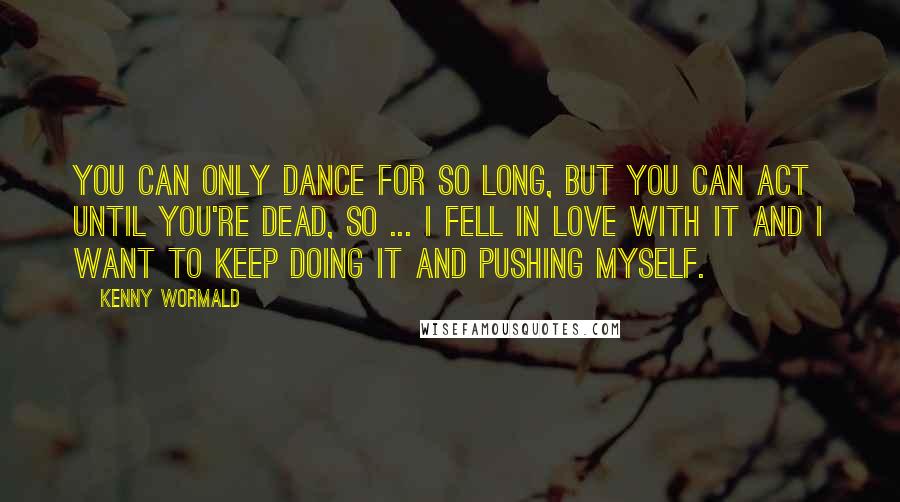 Kenny Wormald Quotes: You can only dance for so long, but you can act until you're dead, so ... I fell in love with it and I want to keep doing it and pushing myself.