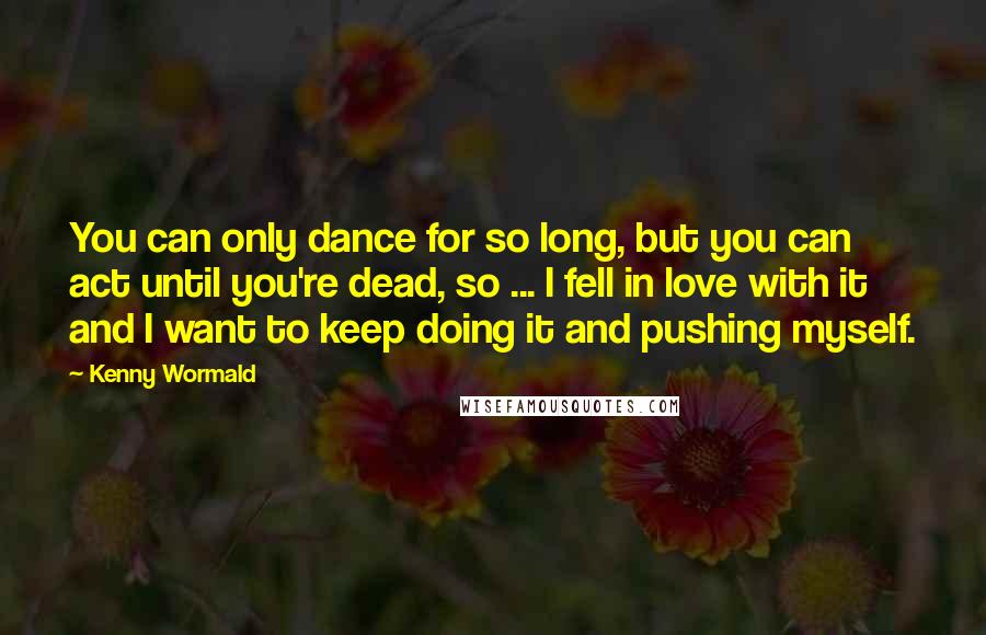 Kenny Wormald Quotes: You can only dance for so long, but you can act until you're dead, so ... I fell in love with it and I want to keep doing it and pushing myself.