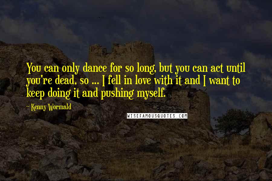 Kenny Wormald Quotes: You can only dance for so long, but you can act until you're dead, so ... I fell in love with it and I want to keep doing it and pushing myself.