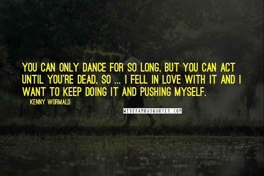 Kenny Wormald Quotes: You can only dance for so long, but you can act until you're dead, so ... I fell in love with it and I want to keep doing it and pushing myself.