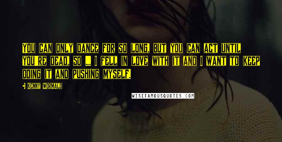 Kenny Wormald Quotes: You can only dance for so long, but you can act until you're dead, so ... I fell in love with it and I want to keep doing it and pushing myself.