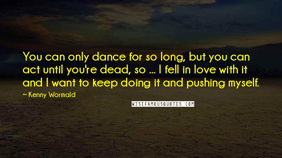 Kenny Wormald Quotes: You can only dance for so long, but you can act until you're dead, so ... I fell in love with it and I want to keep doing it and pushing myself.