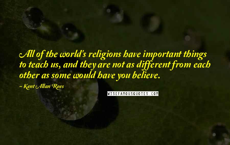 Kent Allan Rees Quotes: All of the world's religions have important things to teach us, and they are not as different from each other as some would have you believe.