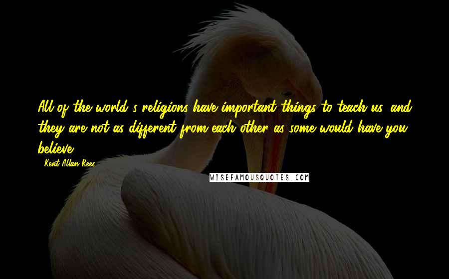 Kent Allan Rees Quotes: All of the world's religions have important things to teach us, and they are not as different from each other as some would have you believe.