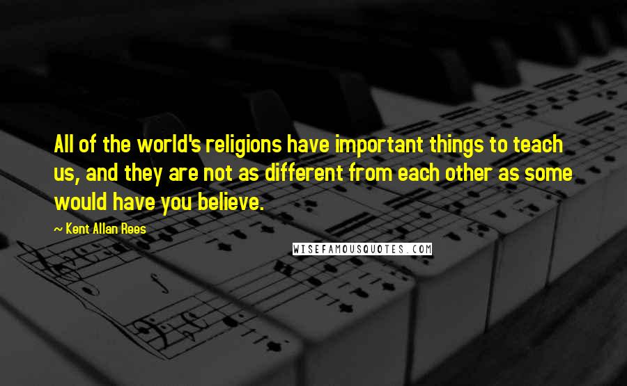 Kent Allan Rees Quotes: All of the world's religions have important things to teach us, and they are not as different from each other as some would have you believe.