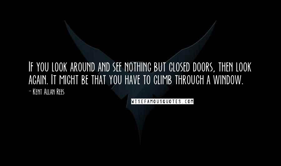 Kent Allan Rees Quotes: If you look around and see nothing but closed doors, then look again. It might be that you have to climb through a window.