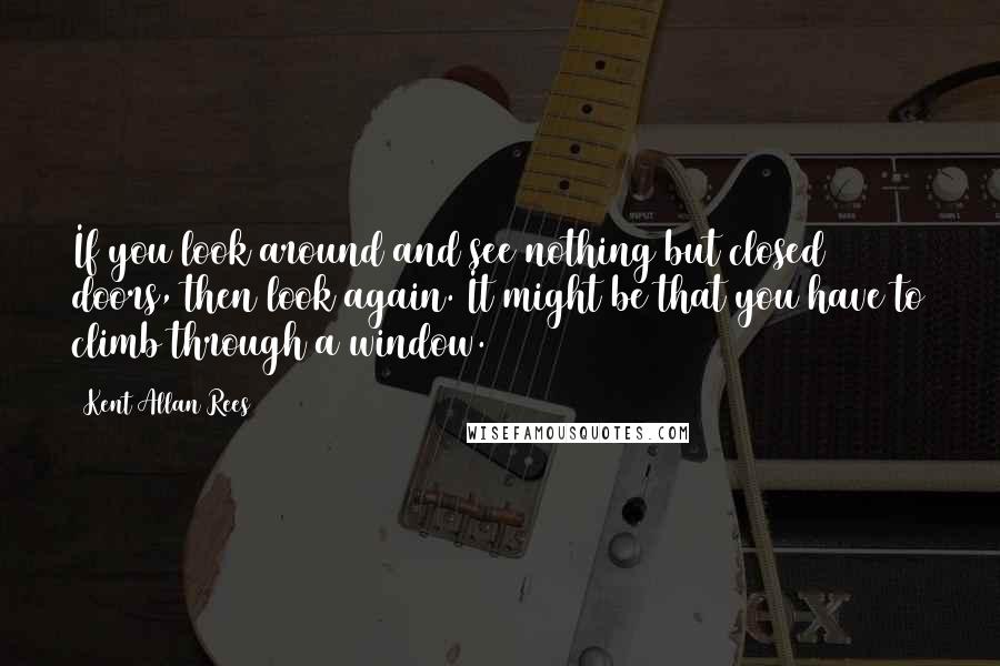 Kent Allan Rees Quotes: If you look around and see nothing but closed doors, then look again. It might be that you have to climb through a window.
