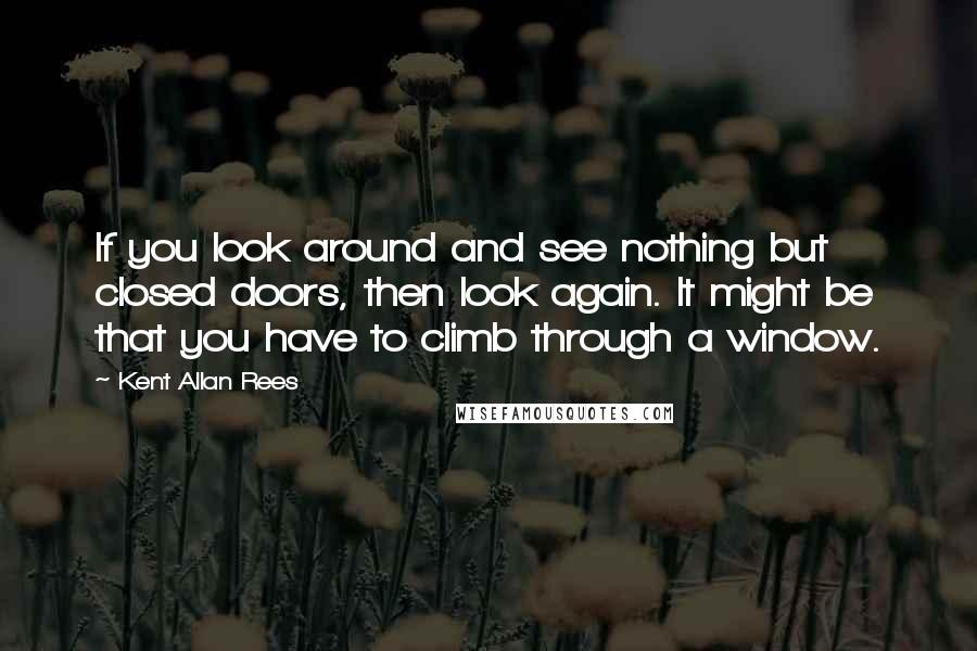 Kent Allan Rees Quotes: If you look around and see nothing but closed doors, then look again. It might be that you have to climb through a window.